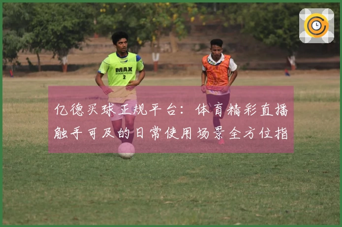 亿德买球正规平台：体育精彩直播触手可及的日常使用场景全方位指南
