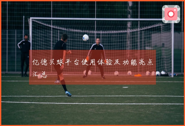 亿德买球平台使用体验及功能亮点汇总